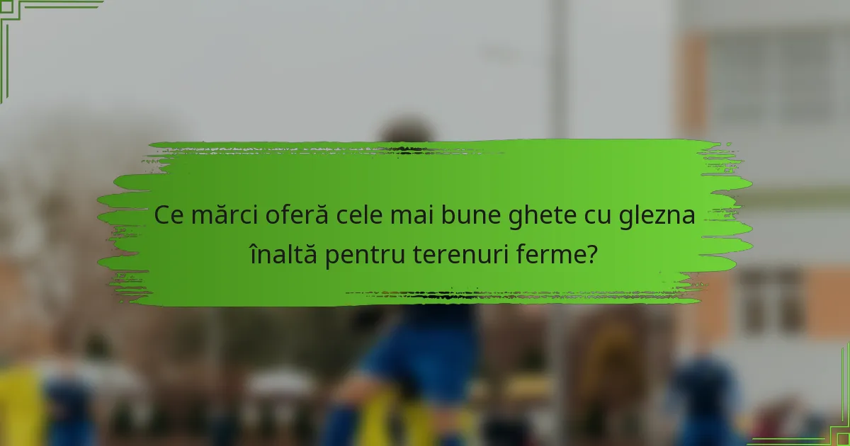 Ce mărci oferă cele mai bune ghete cu glezna înaltă pentru terenuri ferme?