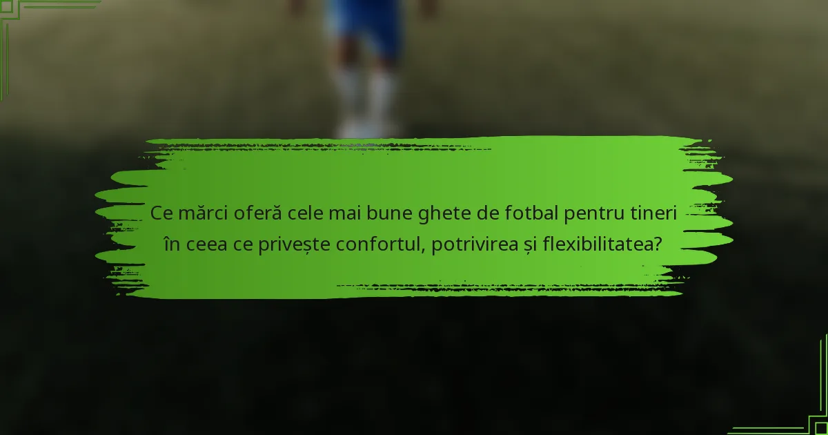 Ce mărci oferă cele mai bune ghete de fotbal pentru tineri în ceea ce privește confortul, potrivirea și flexibilitatea?