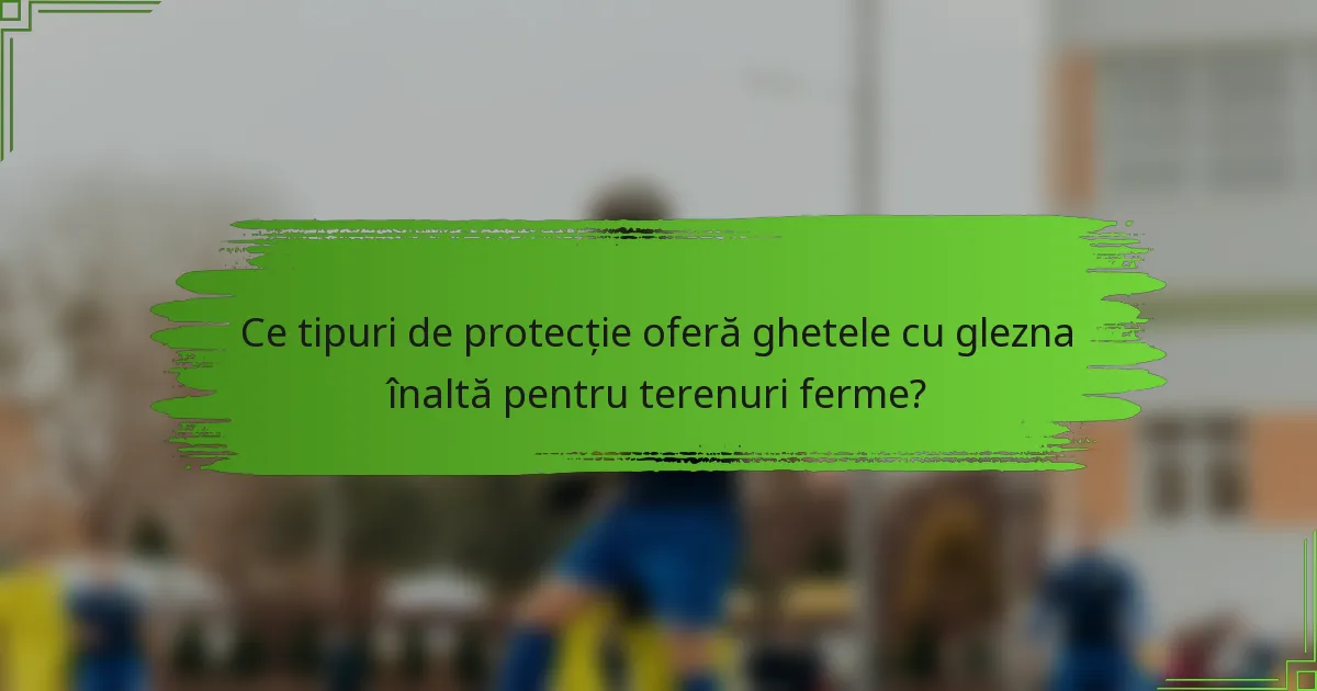 Ce tipuri de protecție oferă ghetele cu glezna înaltă pentru terenuri ferme?